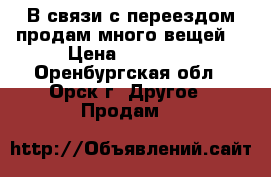 В связи с переездом продам много вещей. › Цена ­ 12 345 - Оренбургская обл., Орск г. Другое » Продам   